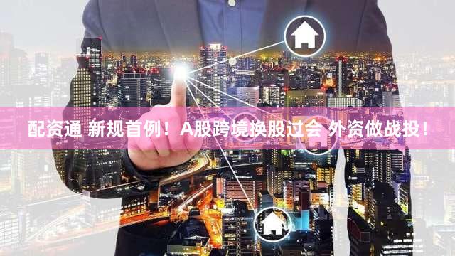 配资通 新规首例！A股跨境换股过会 外资做战投！