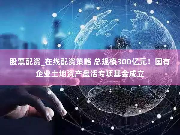 股票配资_在线配资策略 总规模300亿元！国有企业土地资产盘活专项基金成立