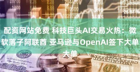配资网站免费 科技巨头AI交易火热：微软落子阿联酋 亚马逊与OpenAI签下大单
