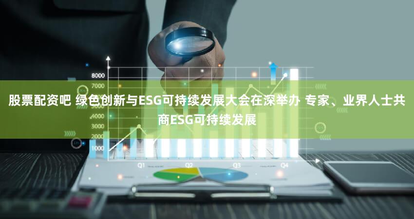 股票配资吧 绿色创新与ESG可持续发展大会在深举办 专家、业界人士共商ESG可持续发展