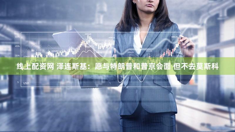 线上配资网 泽连斯基：愿与特朗普和普京会面 但不去莫斯科