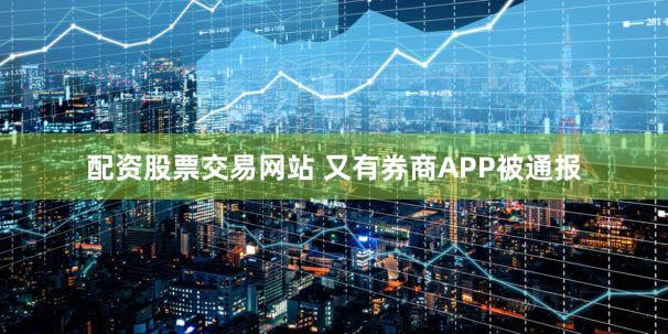配资股票交易网站 又有券商APP被通报