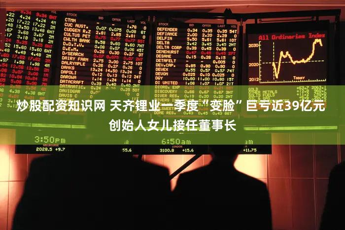 炒股配资知识网 天齐锂业一季度“变脸”巨亏近39亿元 创始人女儿接任董事长