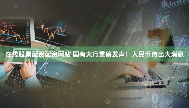 在线股票配资配资网站 国有大行重磅发声！人民币传出大消息