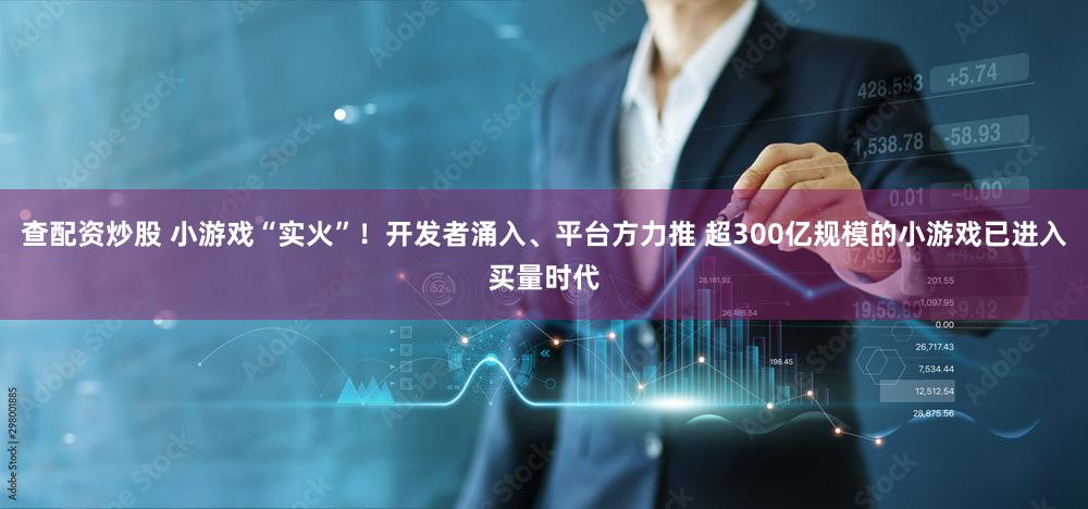 查配资炒股 小游戏“实火”!开发者涌入、平台方力推 超300亿规模的小游戏已进入买量时代