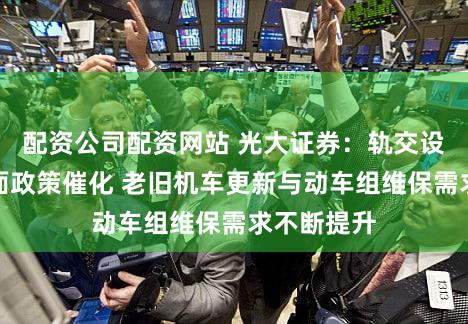 配资公司配资网站 光大证券:轨交设备迎来正面政策催化 老旧机车更新与动车组维保需求不断提升