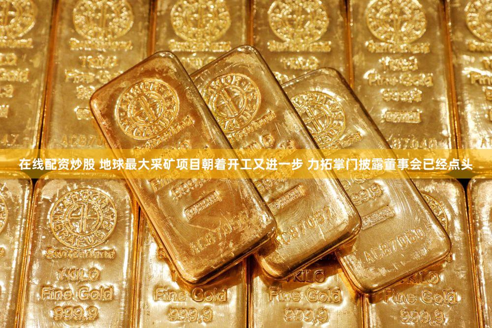 在线配资炒股 地球最大采矿项目朝着开工又进一步 力拓掌门披露董事会已经点头