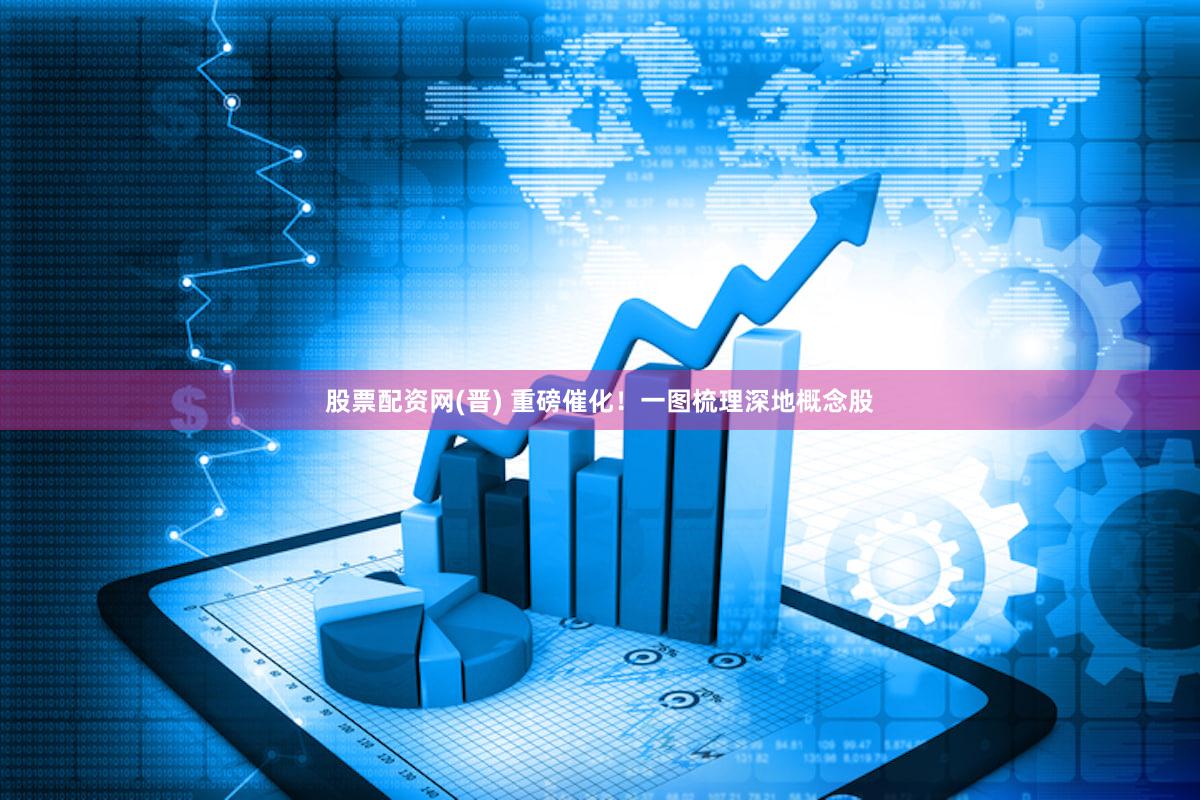 股票配资网(晋) 重磅催化！一图梳理深地概念股