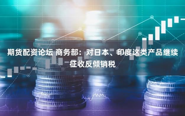 期货配资论坛 商务部:对日本、印度这类产品继续征收反倾销税