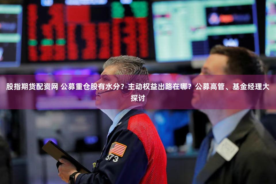 股指期货配资网 公募重仓股有水分？主动权益出路在哪？公募高管、基金经理大探讨