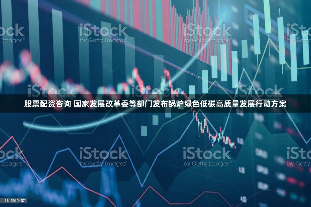 股票配资咨询 国家发展改革委等部门发布锅炉绿色低碳高质量发展行动方案