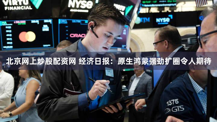 北京网上炒股配资网 经济日报：原生鸿蒙强劲扩圈令人期待