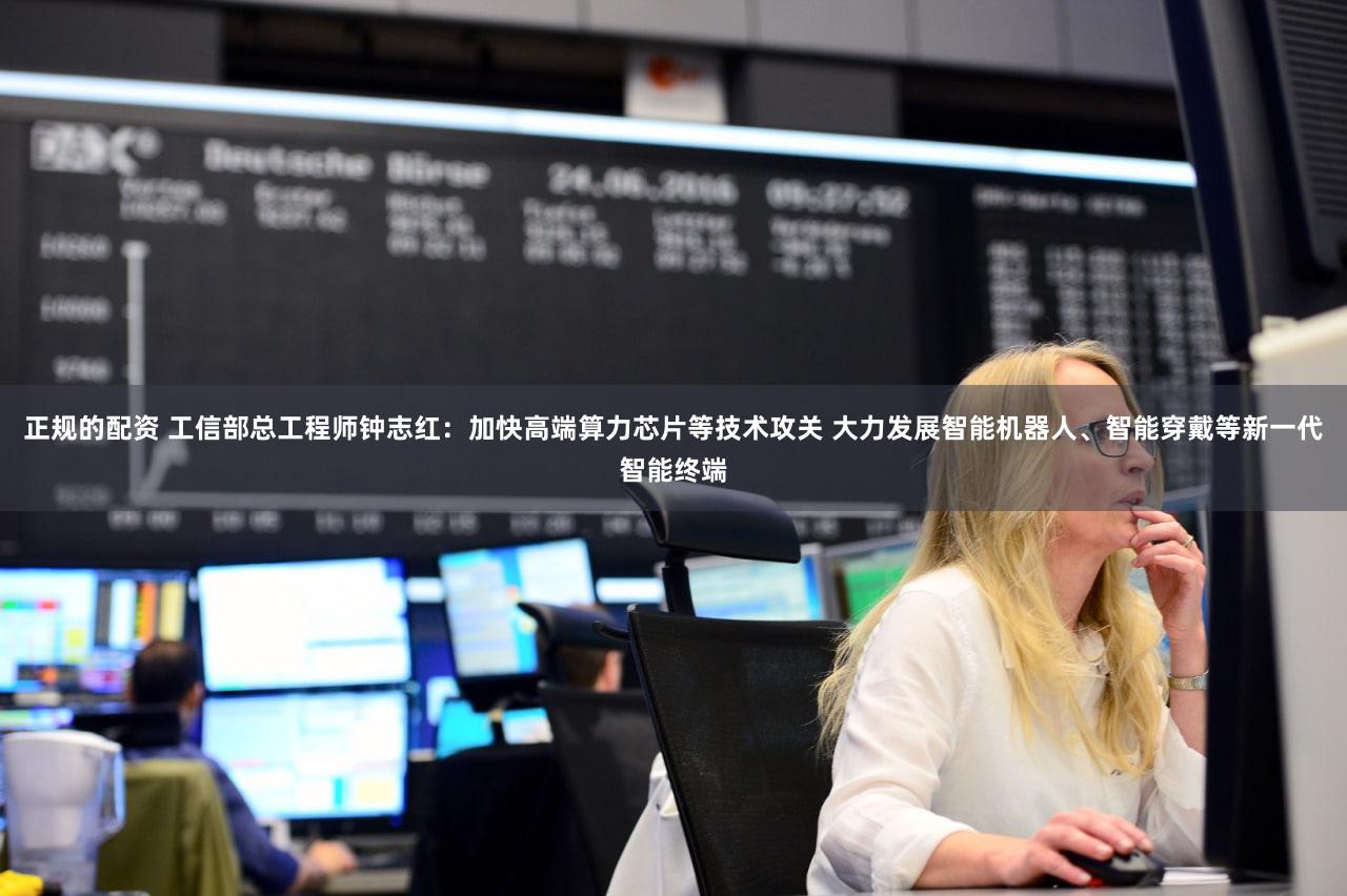 正规的配资 工信部总工程师钟志红：加快高端算力芯片等技术攻关 大力发展智能机器人、智能穿戴等新一代智能终端
