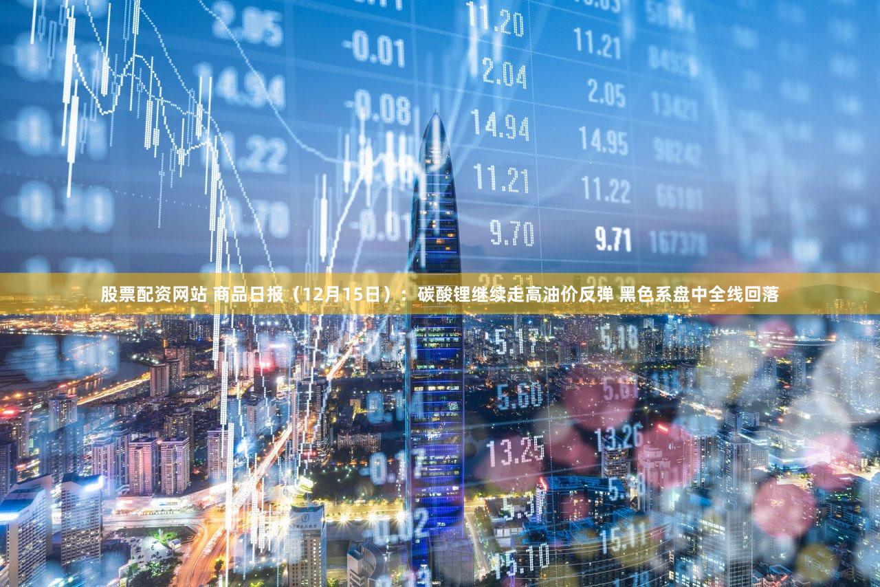股票配资网站 商品日报（12月15日）：碳酸锂继续走高油价反弹 黑色系盘中全线回落