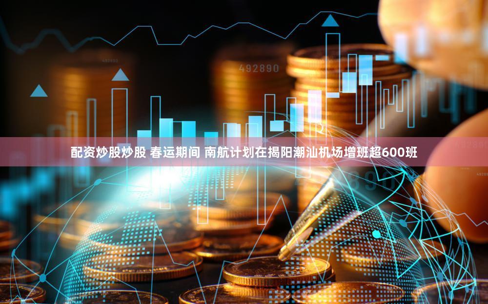 配资炒股炒股 春运期间 南航计划在揭阳潮汕机场增班超600班