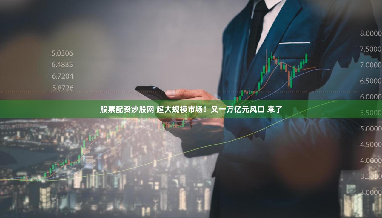 股票配资炒股网 超大规模市场！又一万亿元风口 来了