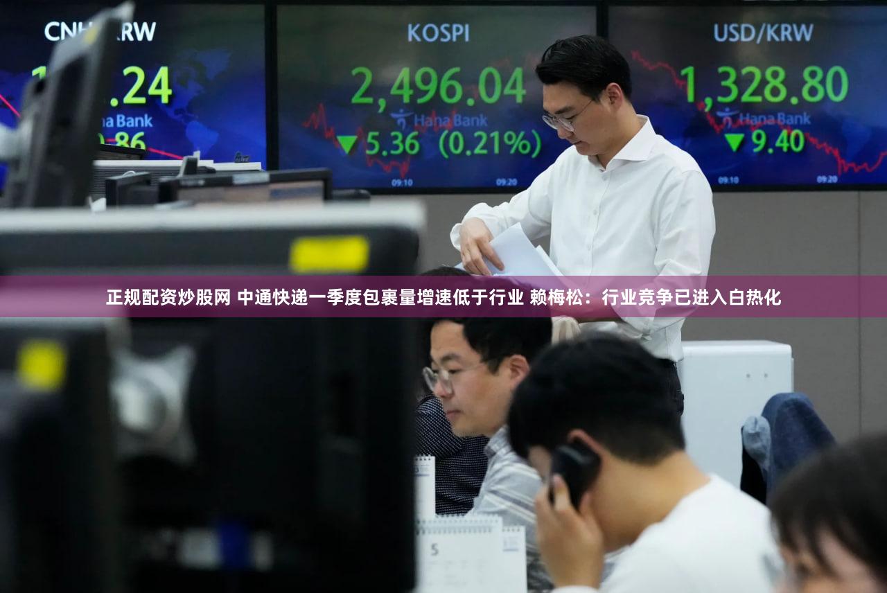 正规配资炒股网 中通快递一季度包裹量增速低于行业 赖梅松：行业竞争已进入白热化