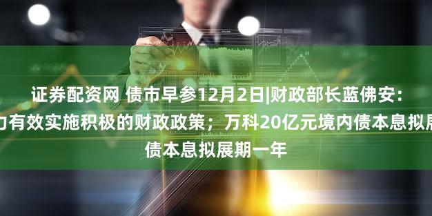 证券配资网 债市早参12月2日|财政部长蓝佛安：更加有力有效实施积极的财政政策；万科20亿元境内债本息拟展期一年