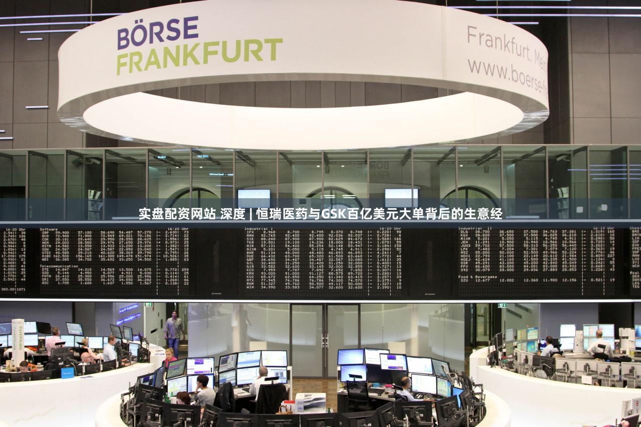 实盘配资网站 深度 | 恒瑞医药与GSK百亿美元大单背后的生意经