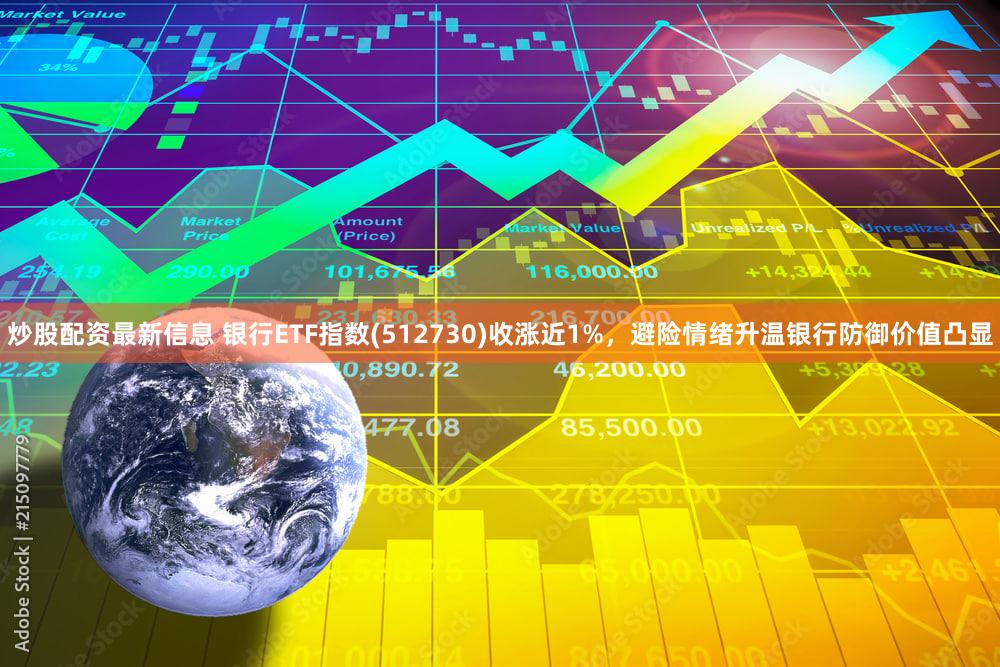 炒股配资最新信息 银行ETF指数(512730)收涨近1%，避险情绪升温银行防御价值凸显