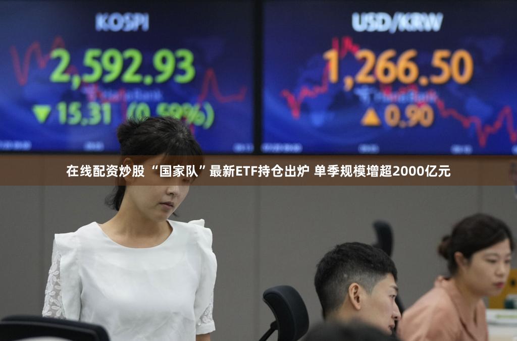 在线配资炒股 “国家队”最新ETF持仓出炉 单季规模增超2000亿元