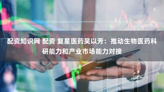 配资知识网 配资 复星医药吴以芳：推动生物医药科研能力和产业市场能力对接