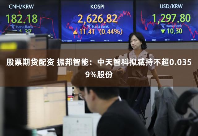 股票期货配资 振邦智能：中天智科拟减持不超0.0359%股份