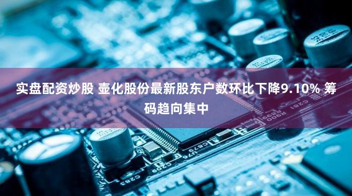 实盘配资炒股 壶化股份最新股东户数环比下降9.10% 筹码趋向集中