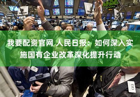 我要配资官网 人民日报:如何深入实施国有企业改革深化提升行动