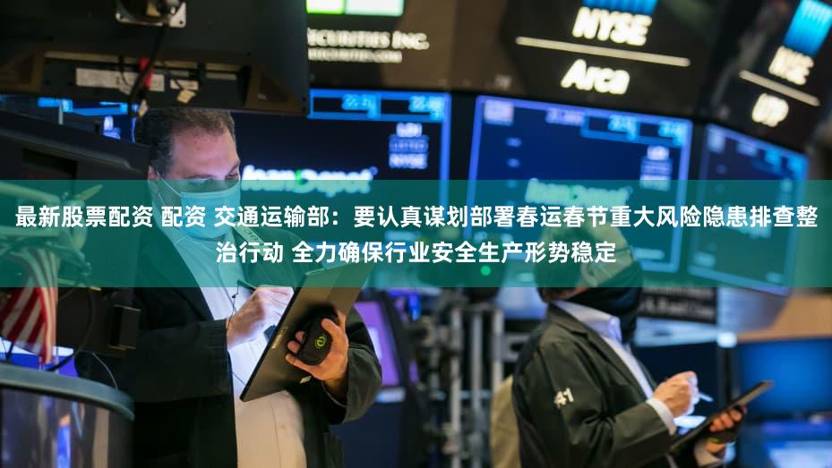 最新股票配资 配资 交通运输部：要认真谋划部署春运春节重大风险隐患排查整治行动 全力确保行业安全生产形势稳定