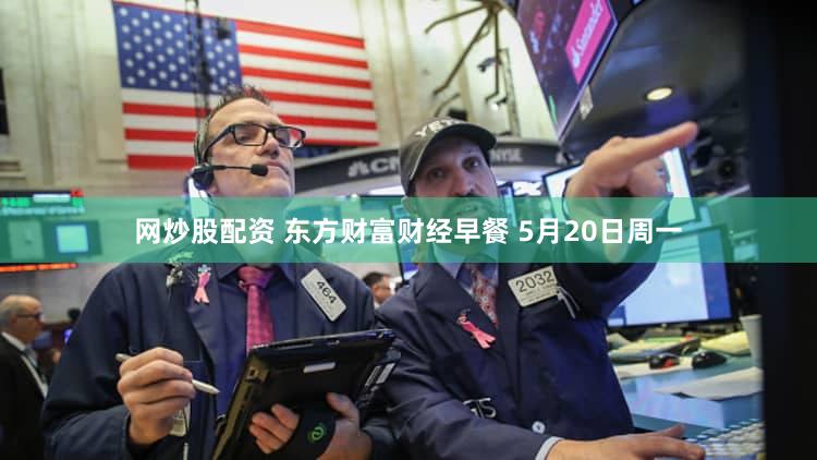 网炒股配资 东方财富财经早餐 5月20日周一