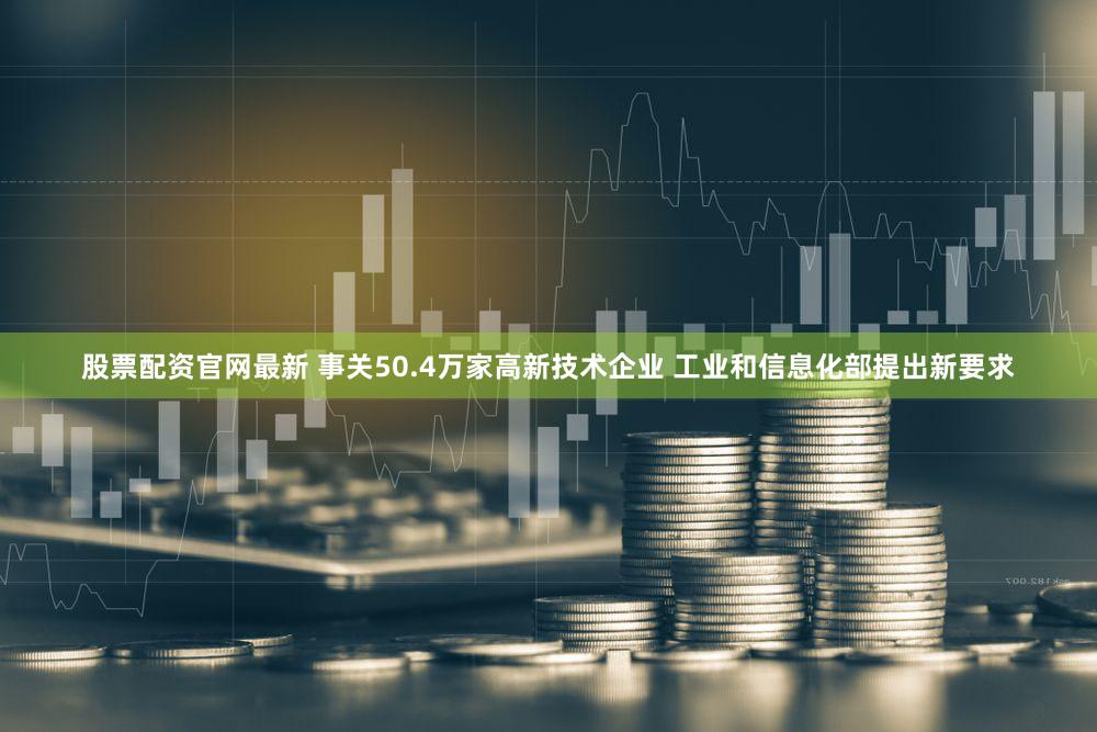 股票配资官网最新 事关50.4万家高新技术企业 工业和信息化部提出新要求
