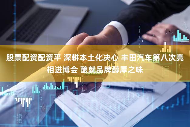 股票配资配资平 深耕本土化决心 丰田汽车第八次亮相进博会 酿就品牌醇厚之味