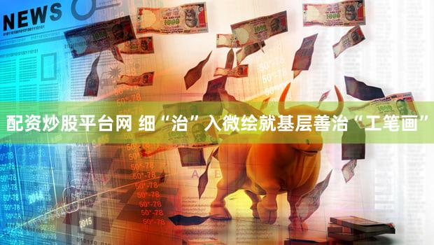 配资炒股平台网 细“治”入微绘就基层善治“工笔画”