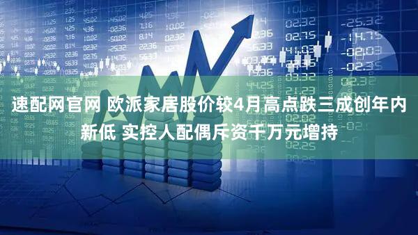 速配网官网 欧派家居股价较4月高点跌三成创年内新低 实控人配偶斥资千万元增持