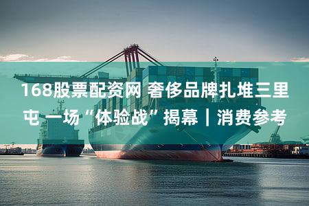 168股票配资网 奢侈品牌扎堆三里屯 一场“体验战”揭幕｜消费参考