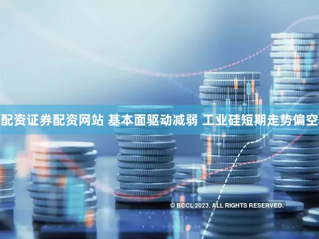 配资证券配资网站 基本面驱动减弱 工业硅短期走势偏空