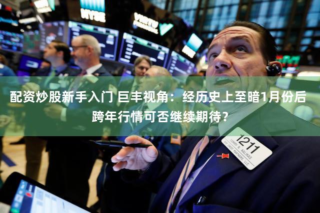 配资炒股新手入门 巨丰视角：经历史上至暗1月份后 跨年行情可否继续期待？