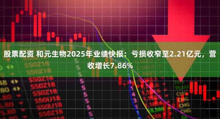 股票配资 和元生物2025年业绩快报：亏损收窄至2.21亿元，营收增长7.86%