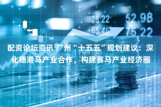 配资论坛资讯 广州“十五五”规划建议：深化穗港马产业合作，构建赛马产业经济圈