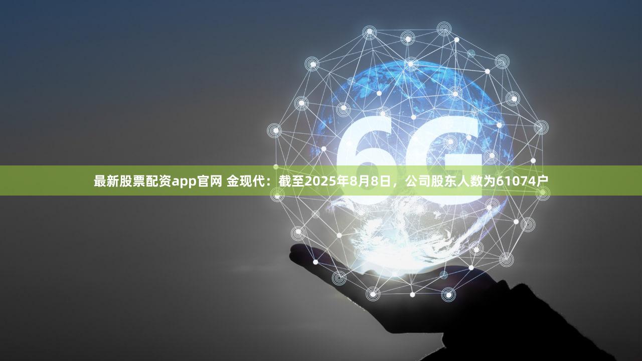 最新股票配资app官网 金现代:截至2025年8月8日,公司股东人数为61074户