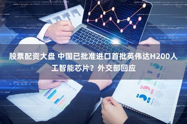 股票配资大盘 中国已批准进口首批英伟达H200人工智能芯片？外交部回应