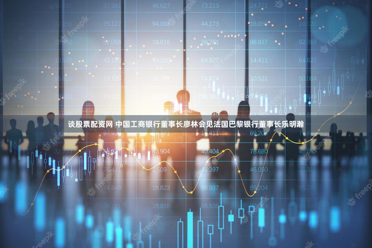 谈股票配资网 中国工商银行董事长廖林会见法国巴黎银行董事长乐明瀚