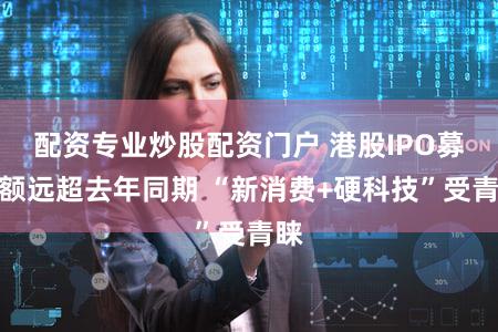 配资专业炒股配资门户 港股IPO募资额远超去年同期 “新消费+硬科技”受青睐