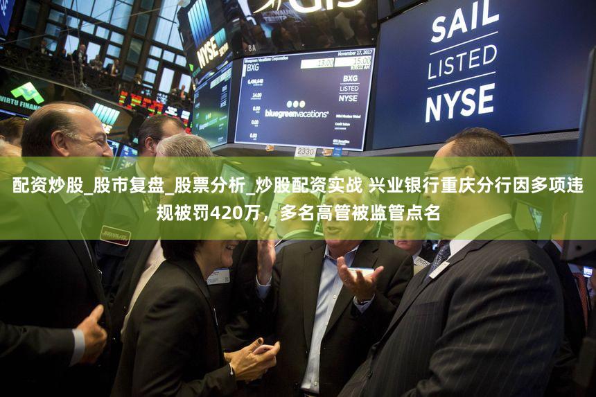 配资炒股_股市复盘_股票分析_炒股配资实战 兴业银行重庆分行因多项违规被罚420万，多名高管被监管点名