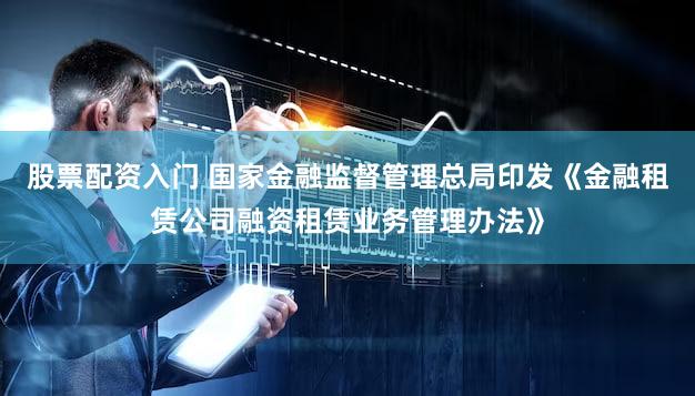 股票配资入门 国家金融监督管理总局印发《金融租赁公司融资租赁业务管理办法》