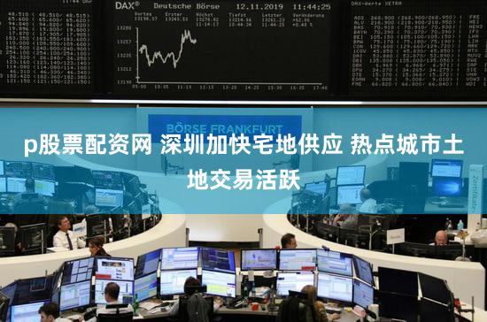 p股票配资网 深圳加快宅地供应 热点城市土地交易活跃