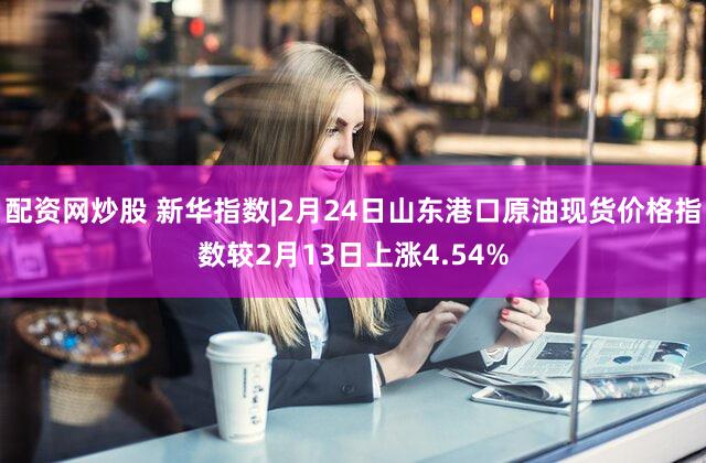 配资网炒股 新华指数|2月24日山东港口原油现货价格指数较2月13日上涨4.54%
