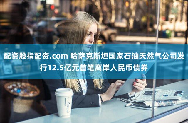 配资股指配资.com 哈萨克斯坦国家石油天然气公司发行12.5亿元首笔离岸人民币债券