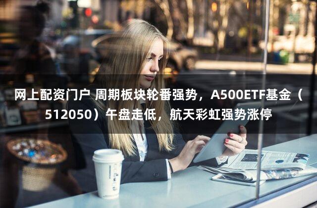 网上配资门户 周期板块轮番强势,A500ETF基金(512050)午盘走低,航天彩虹强势涨停